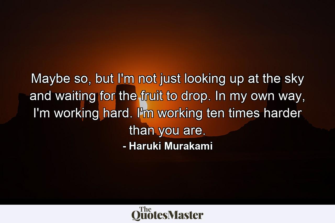 Maybe so, but I'm not just looking up at the sky and waiting for the fruit to drop. In my own way, I'm working hard. I'm working ten times harder than you are. - Quote by Haruki Murakami