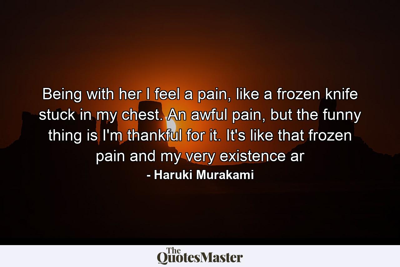 Being with her I feel a pain, like a frozen knife stuck in my chest. An awful pain, but the funny thing is I'm thankful for it. It's like that frozen pain and my very existence ar - Quote by Haruki Murakami