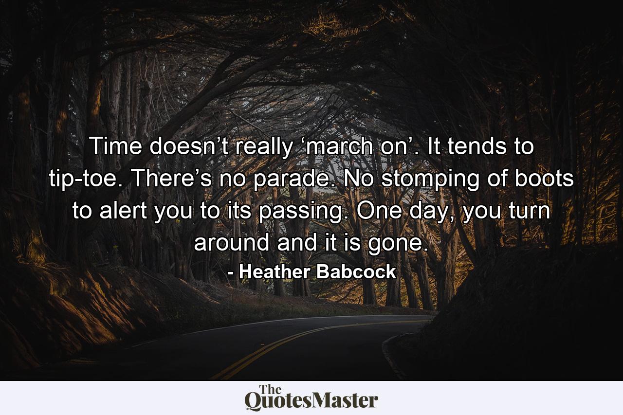 Time doesn’t really ‘march on’. It tends to tip-toe. There’s no parade. No stomping of boots to alert you to its passing. One day, you turn around and it is gone. - Quote by Heather Babcock