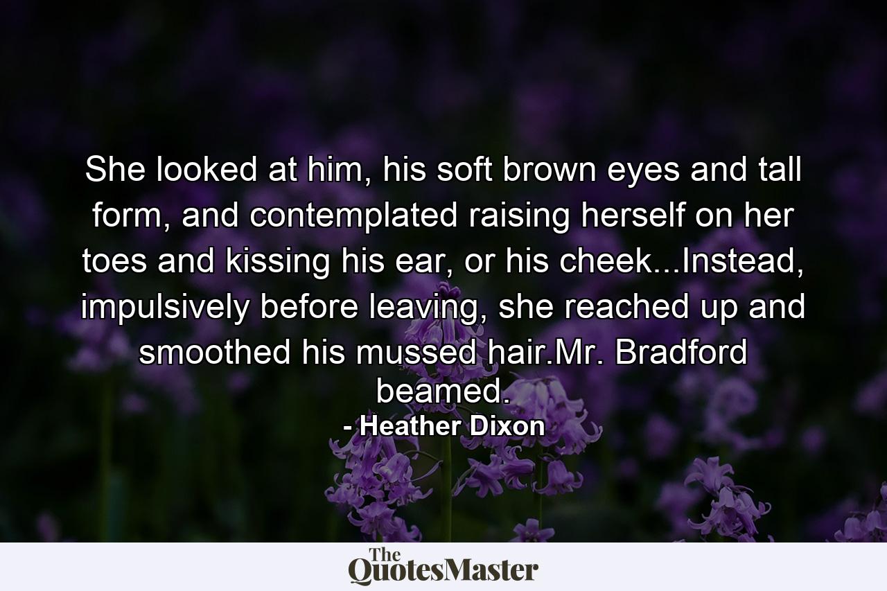 She looked at him, his soft brown eyes and tall form, and contemplated raising herself on her toes and kissing his ear, or his cheek...Instead, impulsively before leaving, she reached up and smoothed his mussed hair.Mr. Bradford beamed. - Quote by Heather Dixon