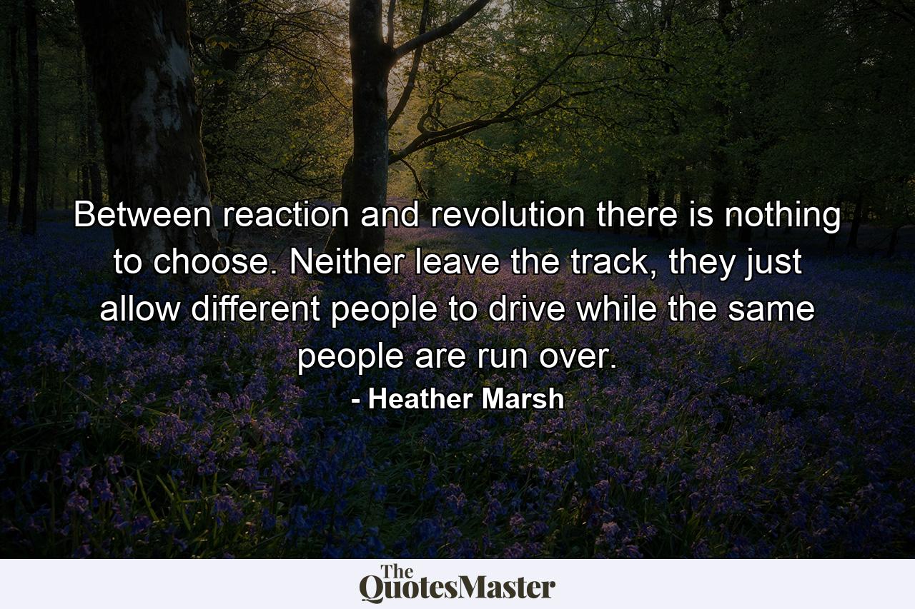 Between reaction and revolution there is nothing to choose. Neither leave the track, they just allow different people to drive while the same people are run over. - Quote by Heather Marsh