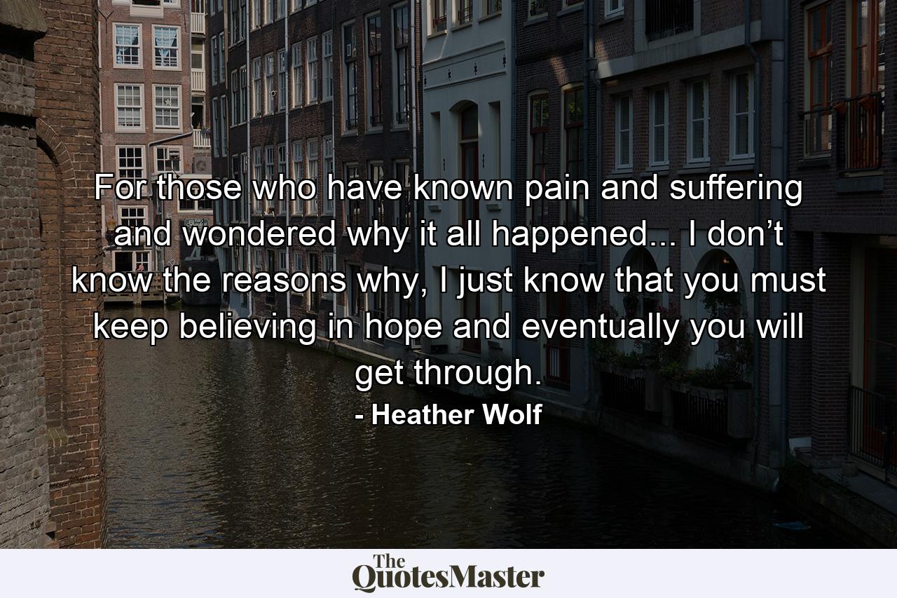 For those who have known pain and suffering and wondered why it all happened... I don’t know the reasons why, I just know that you must keep believing in hope and eventually you will get through. - Quote by Heather Wolf