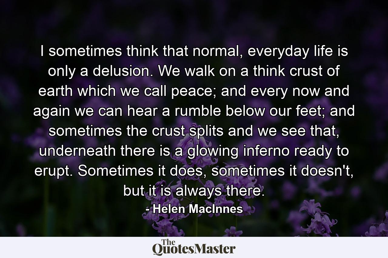 I sometimes think that normal, everyday life is only a delusion. We walk on a think crust of earth which we call peace; and every now and again we can hear a rumble below our feet; and sometimes the crust splits and we see that, underneath there is a glowing inferno ready to erupt. Sometimes it does, sometimes it doesn't, but it is always there. - Quote by Helen MacInnes