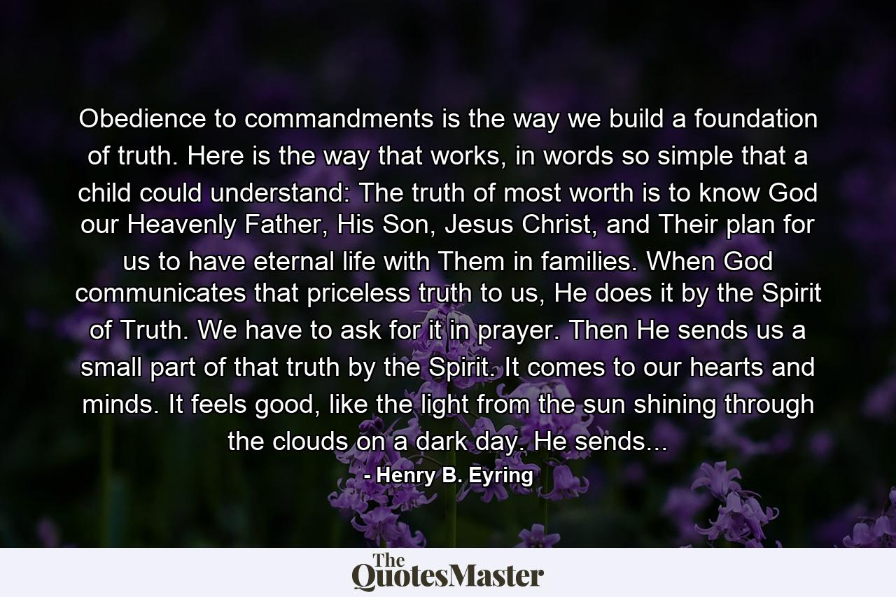 Obedience to commandments is the way we build a foundation of truth. Here is the way that works, in words so simple that a child could understand: The truth of most worth is to know God our Heavenly Father, His Son, Jesus Christ, and Their plan for us to have eternal life with Them in families. When God communicates that priceless truth to us, He does it by the Spirit of Truth. We have to ask for it in prayer. Then He sends us a small part of that truth by the Spirit. It comes to our hearts and minds. It feels good, like the light from the sun shining through the clouds on a dark day. He sends... - Quote by Henry B. Eyring