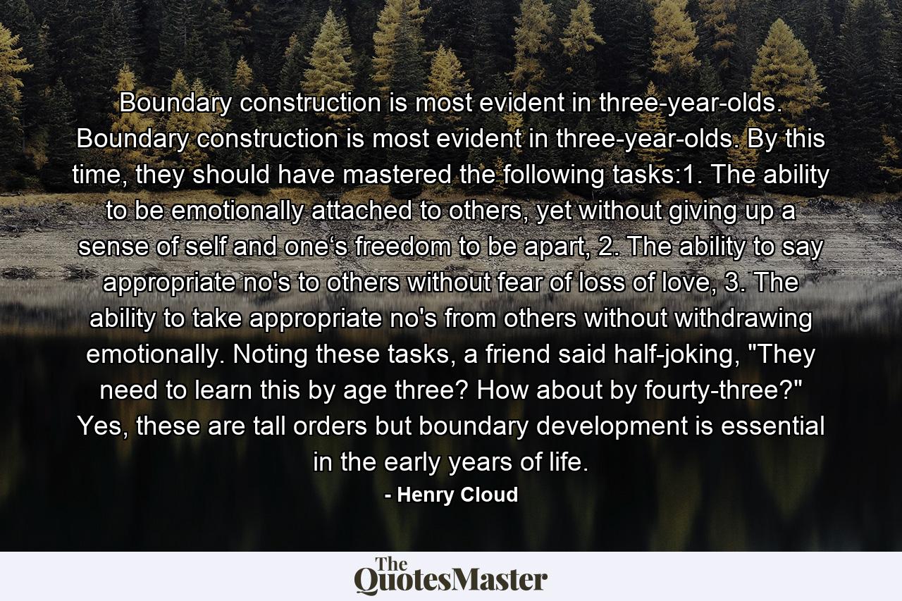 Boundary construction is most evident in three-year-olds. Boundary construction is most evident in three-year-olds. By this time, they should have mastered the following tasks:1. The ability to be emotionally attached to others, yet without giving up a sense of self and one‘s freedom to be apart, 2. The ability to say appropriate no's to others without fear of loss of love, 3. The ability to take appropriate no's from others without withdrawing emotionally. Noting these tasks, a friend said half-joking, 