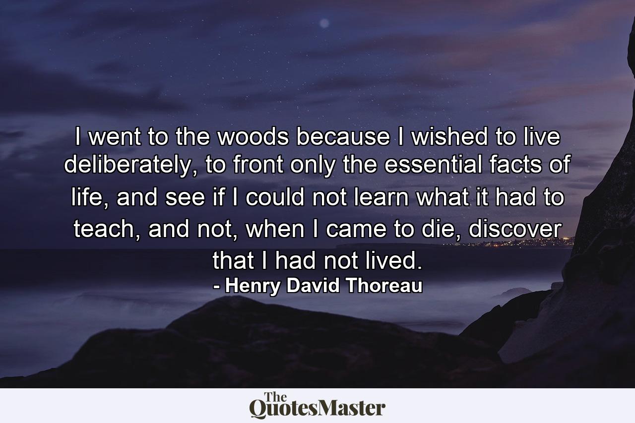 I went to the woods because I wished to live deliberately, to front only the essential facts of life, and see if I could not learn what it had to teach, and not, when I came to die, discover that I had not lived. - Quote by Henry David Thoreau