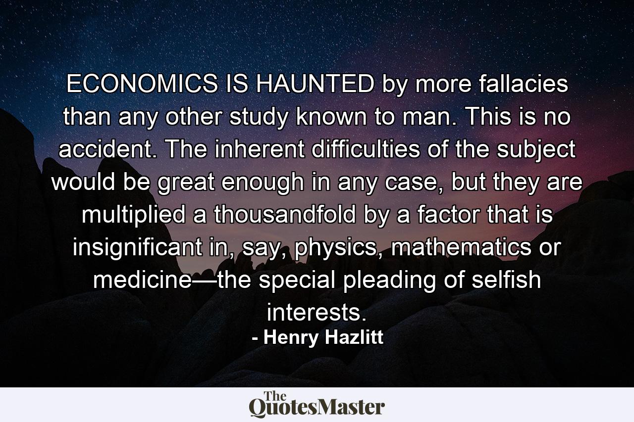 ECONOMICS IS HAUNTED by more fallacies than any other study known to man. This is no accident. The inherent difficulties of the subject would be great enough in any case, but they are multiplied a thousandfold by a factor that is insignificant in, say, physics, mathematics or medicine—the special pleading of selfish interests. - Quote by Henry Hazlitt