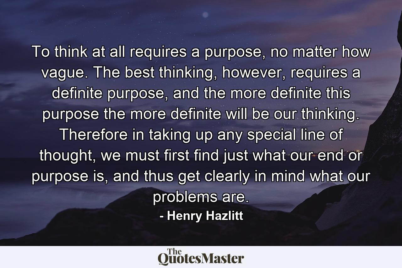 To think at all requires a purpose, no matter how vague. The best thinking, however, requires a definite purpose, and the more definite this purpose the more definite will be our thinking. Therefore in taking up any special line of thought, we must first find just what our end or purpose is, and thus get clearly in mind what our problems are. - Quote by Henry Hazlitt