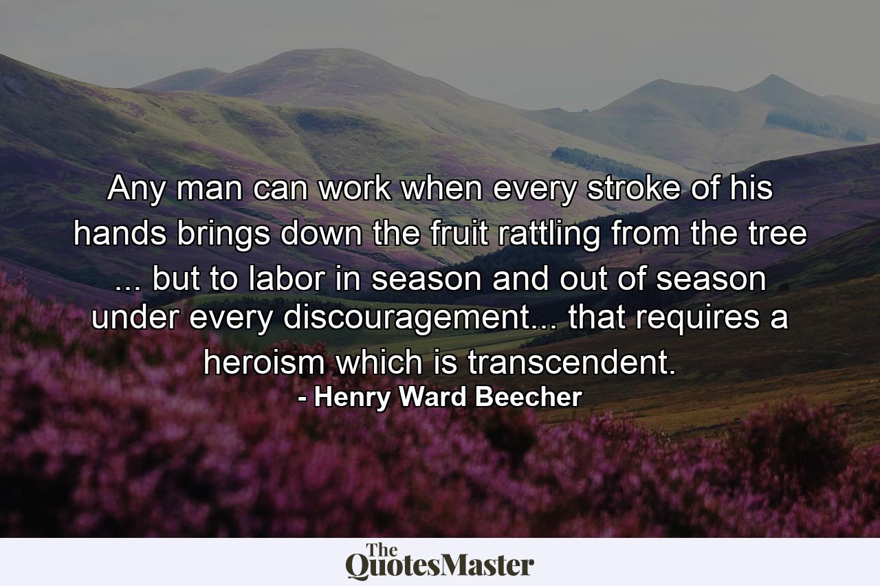 Any man can work when every stroke of his hands brings down the fruit rattling from the tree ... but to labor in season and out of season  under every discouragement... that requires a heroism which is transcendent. - Quote by Henry Ward Beecher