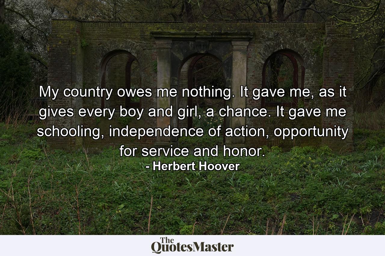 My country owes me nothing. It gave me, as it gives every boy and girl, a chance. It gave me schooling, independence of action, opportunity for service and honor. - Quote by Herbert Hoover