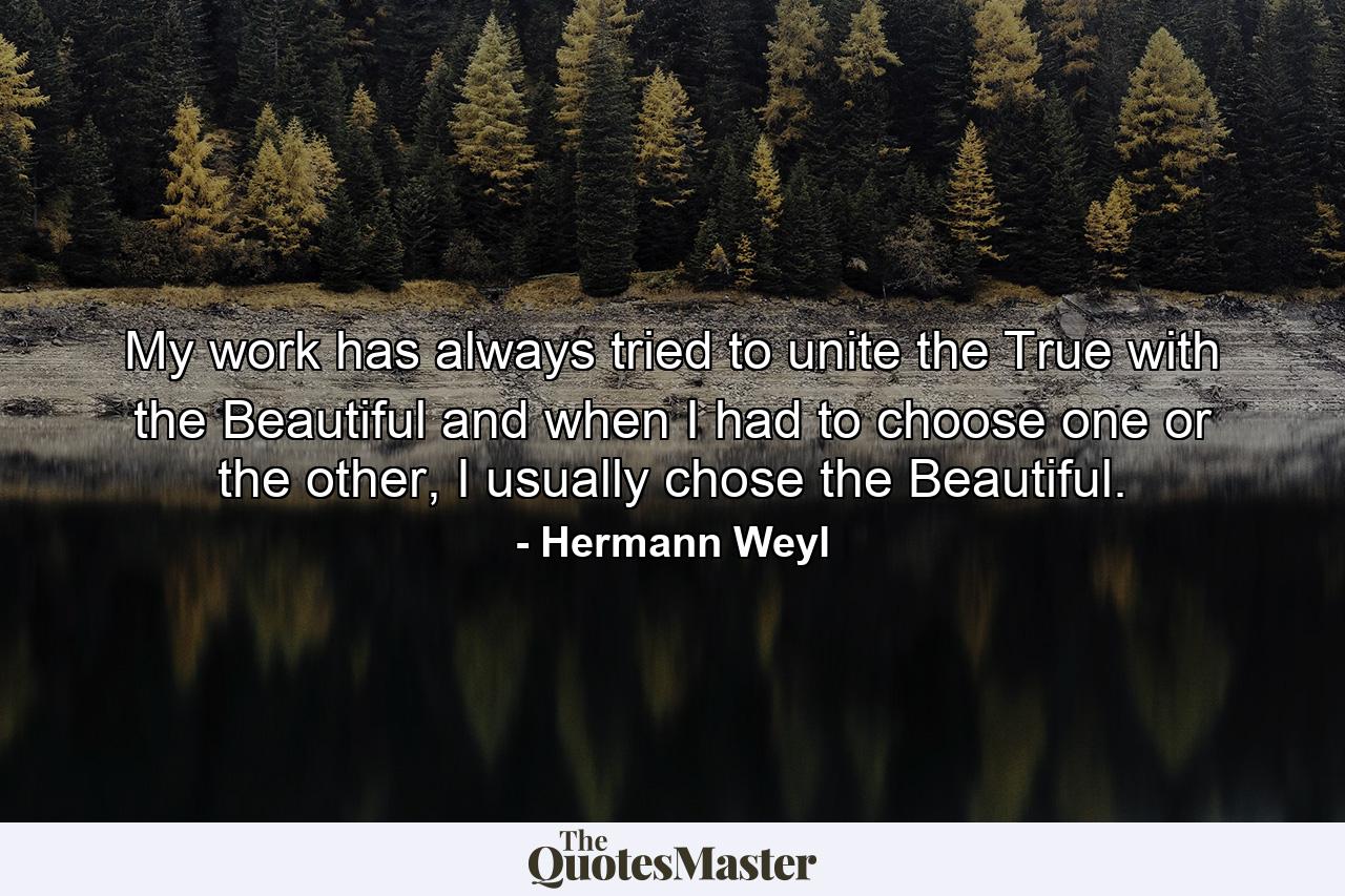 My work has always tried to unite the True with the Beautiful and when I had to choose one or the other, I usually chose the Beautiful. - Quote by Hermann Weyl