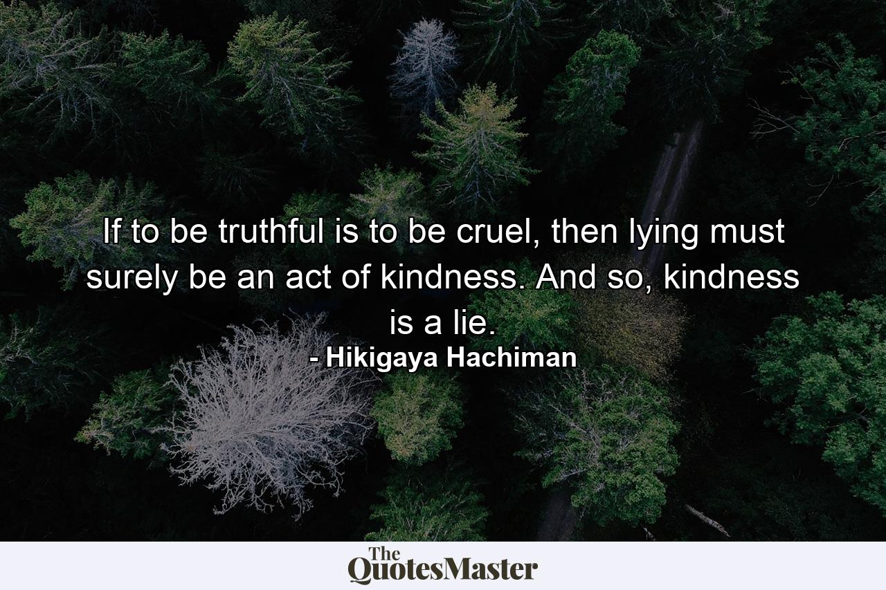 If to be truthful is to be cruel, then lying must surely be an act of kindness. And so, kindness is a lie. - Quote by Hikigaya Hachiman