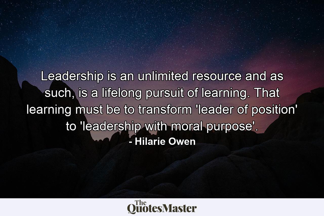 Leadership is an unlimited resource and as such, is a lifelong pursuit of learning. That learning must be to transform 'leader of position' to 'leadership with moral purpose'. - Quote by Hilarie Owen