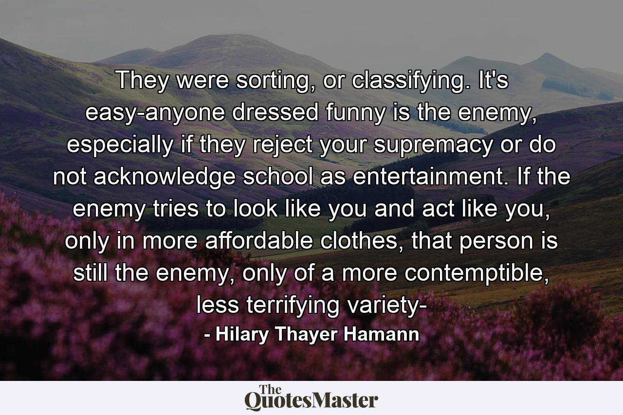 They were sorting, or classifying. It's easy-anyone dressed funny is the enemy, especially if they reject your supremacy or do not acknowledge school as entertainment. If the enemy tries to look like you and act like you, only in more affordable clothes, that person is still the enemy, only of a more contemptible, less terrifying variety- - Quote by Hilary Thayer Hamann