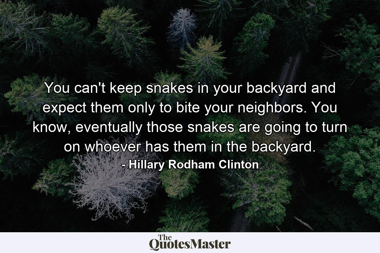 You can't keep snakes in your backyard and expect them only to bite your neighbors. You know, eventually those snakes are going to turn on whoever has them in the backyard. - Quote by Hillary Rodham Clinton