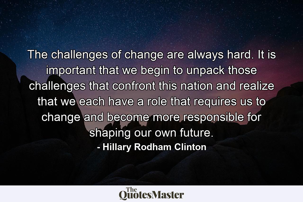 The challenges of change are always hard. It is important that we begin to unpack those challenges that confront this nation and realize that we each have a role that requires us to change and become more responsible for shaping our own future. - Quote by Hillary Rodham Clinton