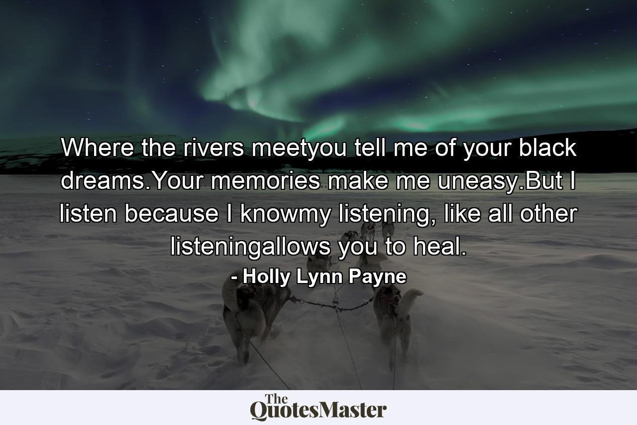 Where the rivers meetyou tell me of your black dreams.Your memories make me uneasy.But I listen because I knowmy listening, like all other listeningallows you to heal. - Quote by Holly Lynn Payne