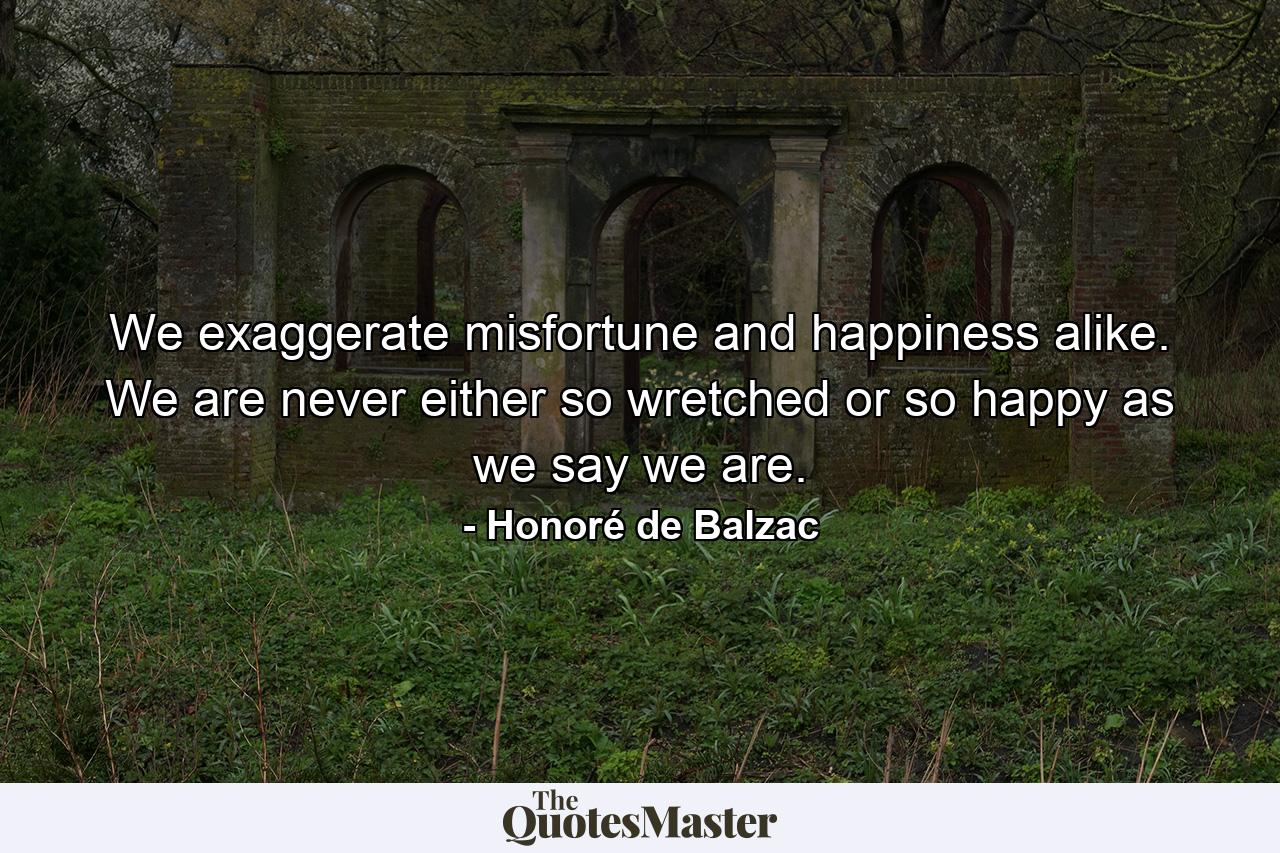 We exaggerate misfortune and happiness alike. We are never either so wretched or so happy as we say we are. - Quote by Honoré de Balzac