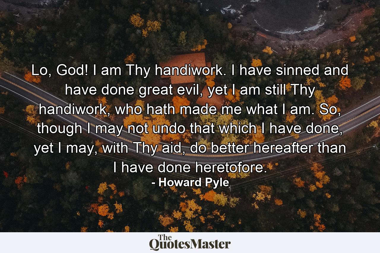 Lo, God! I am Thy handiwork. I have sinned and have done great evil, yet I am still Thy handiwork, who hath made me what I am. So, though I may not undo that which I have done, yet I may, with Thy aid, do better hereafter than I have done heretofore. - Quote by Howard Pyle