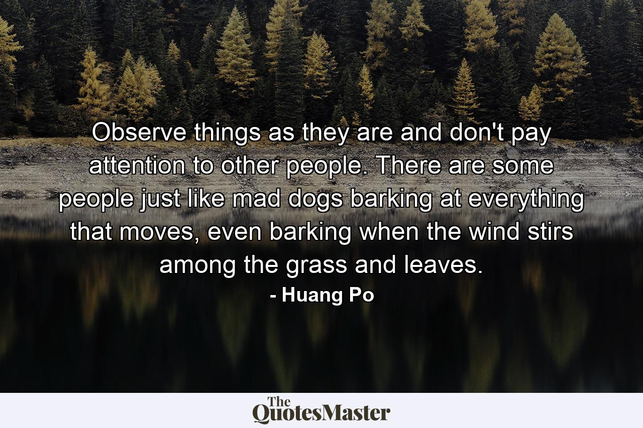 Observe things as they are and don't pay attention to other people. There are some people just like mad dogs barking at everything that moves, even barking when the wind stirs among the grass and leaves. - Quote by Huang Po