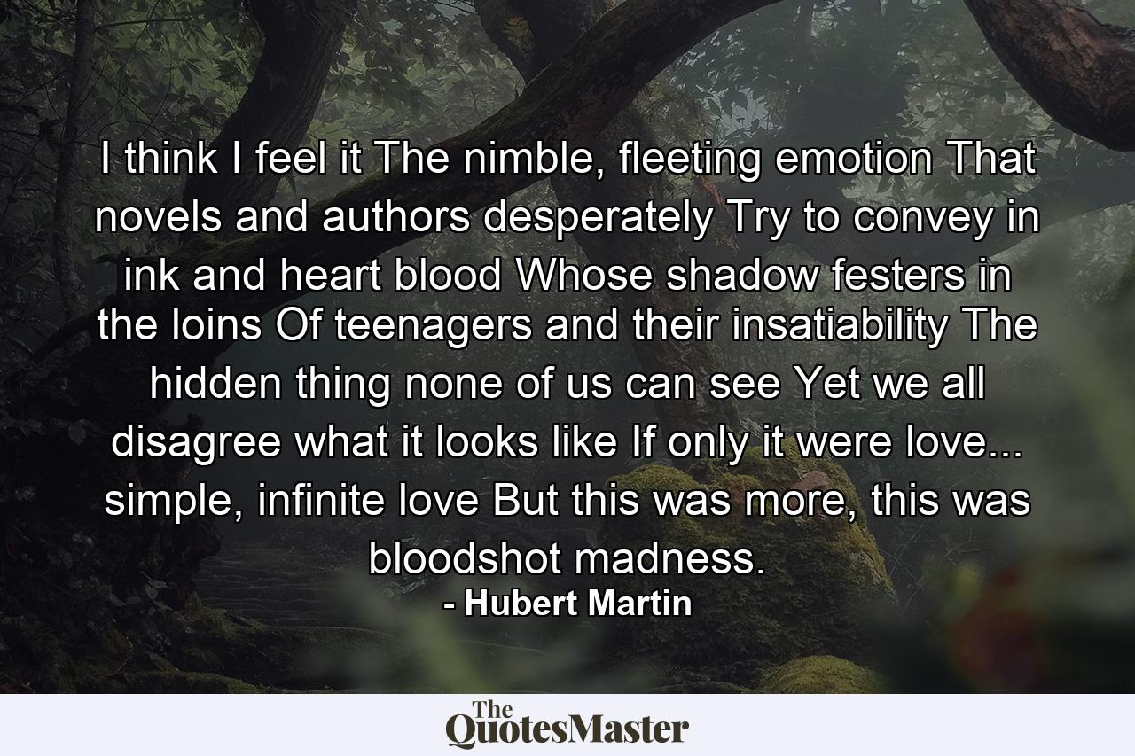 I think I feel it The nimble, fleeting emotion That novels and authors desperately Try to convey in ink and heart blood Whose shadow festers in the loins Of teenagers and their insatiability The hidden thing none of us can see Yet we all disagree what it looks like If only it were love... simple, infinite love But this was more, this was bloodshot madness. - Quote by Hubert Martin