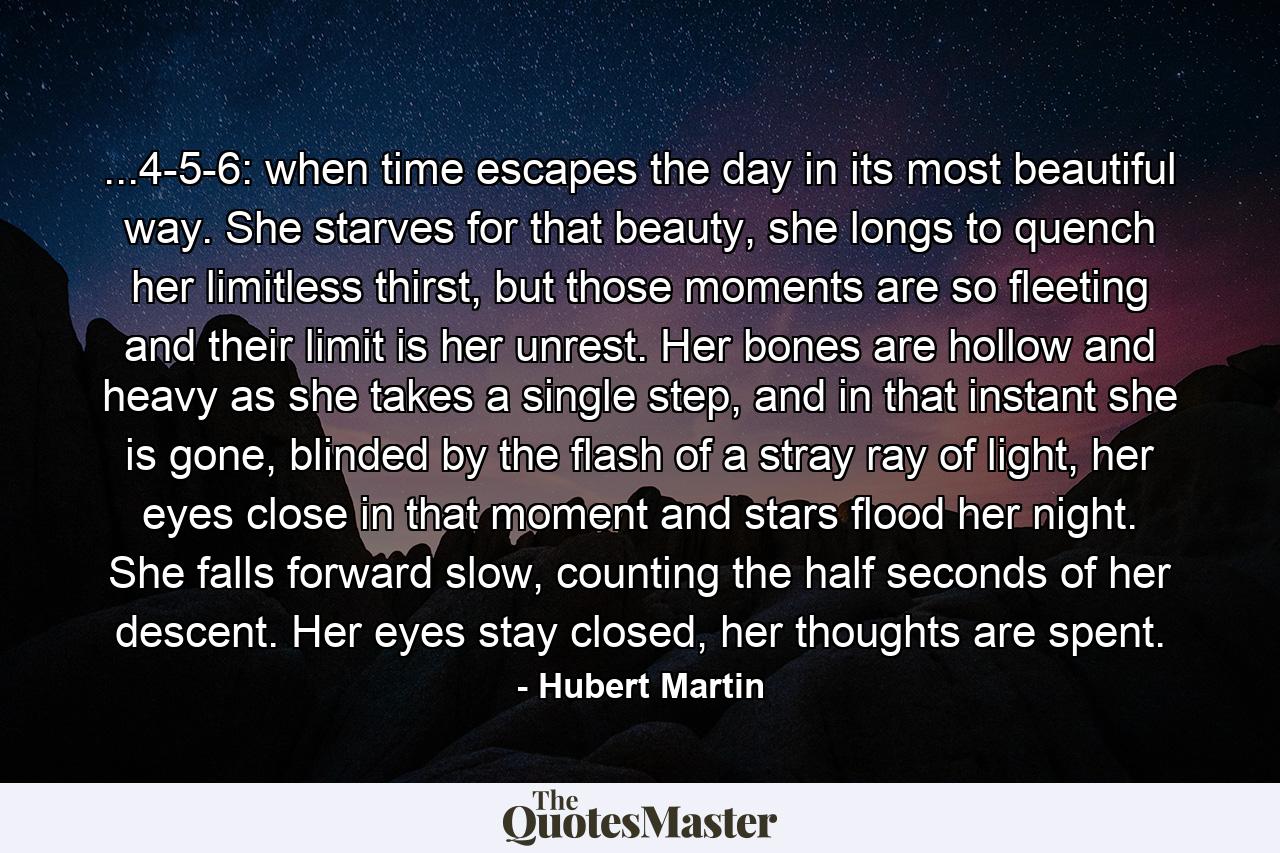 ...4-5-6: when time escapes the day in its most beautiful way. She starves for that beauty, she longs to quench her limitless thirst, but those moments are so fleeting and their limit is her unrest. Her bones are hollow and heavy as she takes a single step, and in that instant she is gone, blinded by the flash of a stray ray of light, her eyes close in that moment and stars flood her night. She falls forward slow, counting the half seconds of her descent. Her eyes stay closed, her thoughts are spent. - Quote by Hubert Martin