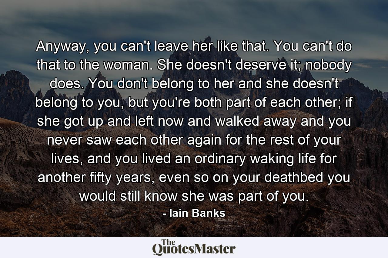 Anyway, you can't leave her like that. You can't do that to the woman. She doesn't deserve it; nobody does. You don't belong to her and she doesn't belong to you, but you're both part of each other; if she got up and left now and walked away and you never saw each other again for the rest of your lives, and you lived an ordinary waking life for another fifty years, even so on your deathbed you would still know she was part of you. - Quote by Iain Banks