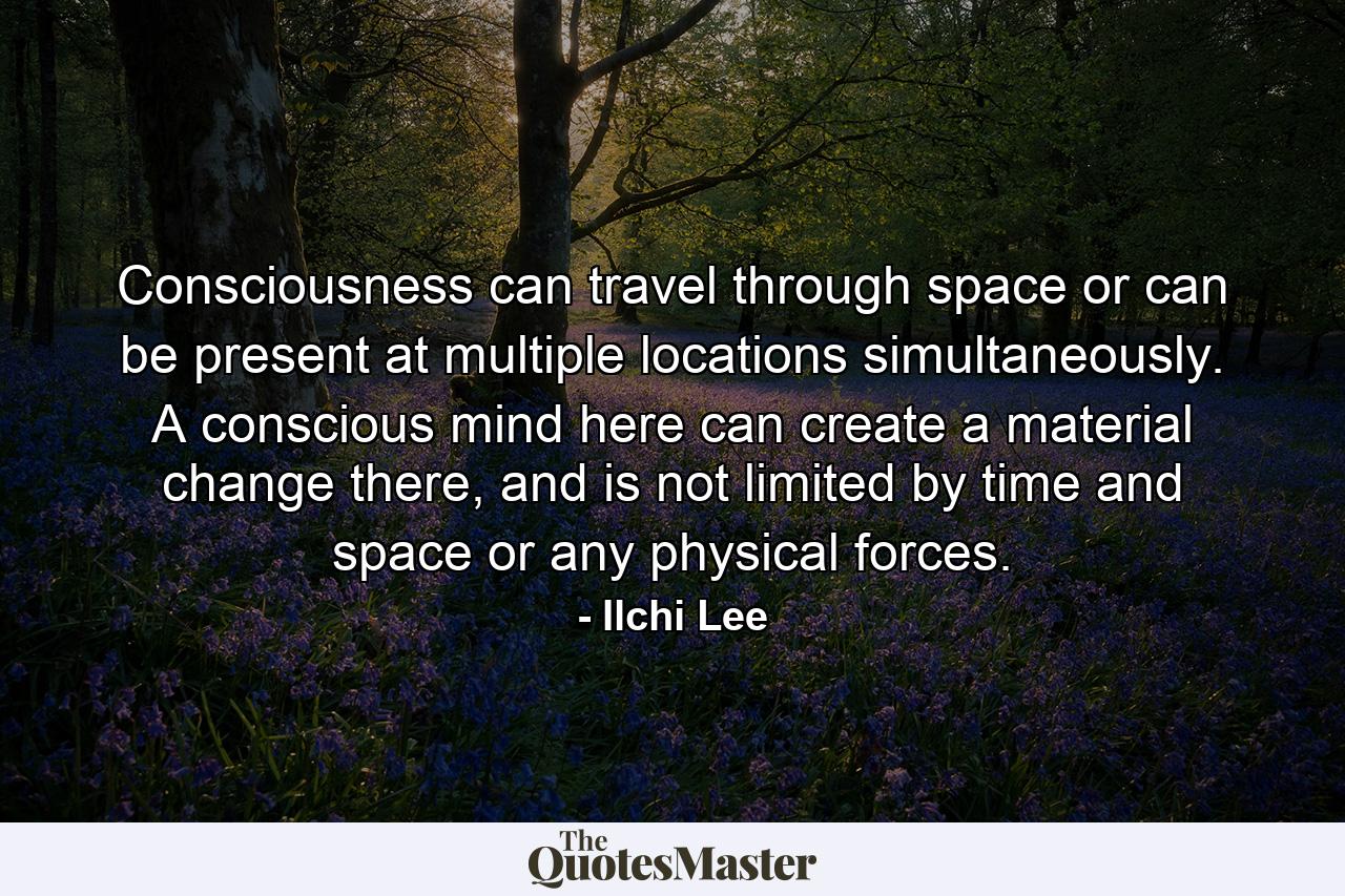 Consciousness can travel through space or can be present at multiple locations simultaneously. A conscious mind here can create a material change there, and is not limited by time and space or any physical forces. - Quote by Ilchi Lee