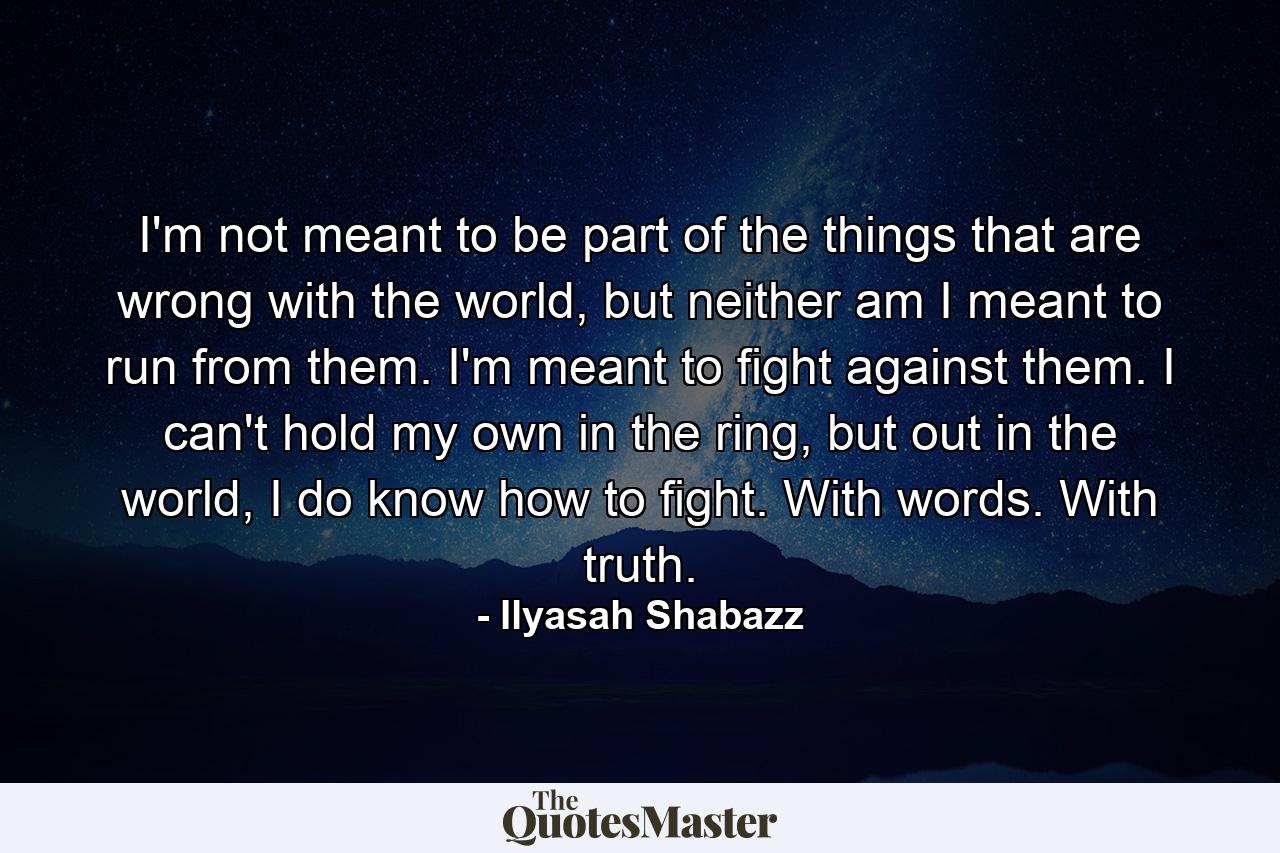 I'm not meant to be part of the things that are wrong with the world, but neither am I meant to run from them. I'm meant to fight against them. I can't hold my own in the ring, but out in the world, I do know how to fight. With words. With truth. - Quote by Ilyasah Shabazz