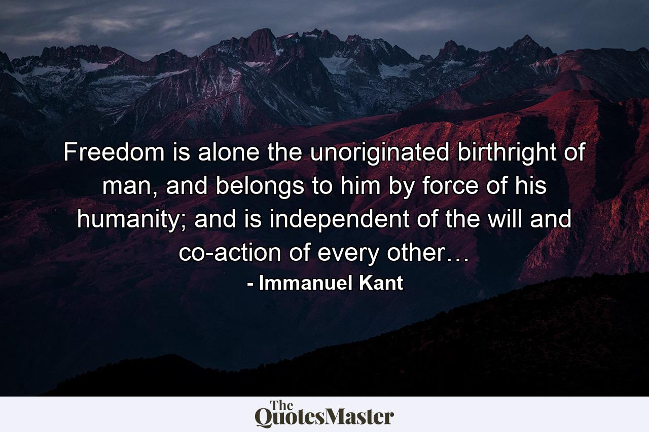 Freedom is alone the unoriginated birthright of man, and belongs to him by force of his humanity; and is independent of the will and co-action of every other… - Quote by Immanuel Kant