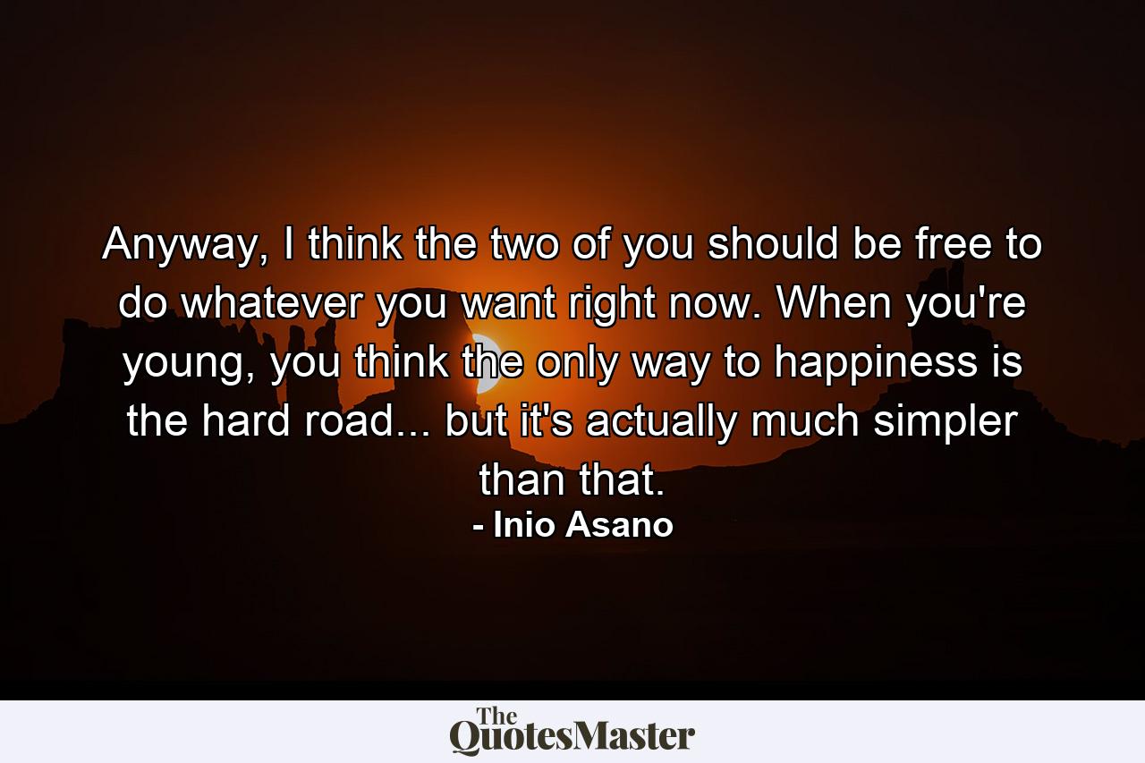 Anyway, I think the two of you should be free to do whatever you want right now. When you're young, you think the only way to happiness is the hard road... but it's actually much simpler than that. - Quote by Inio Asano