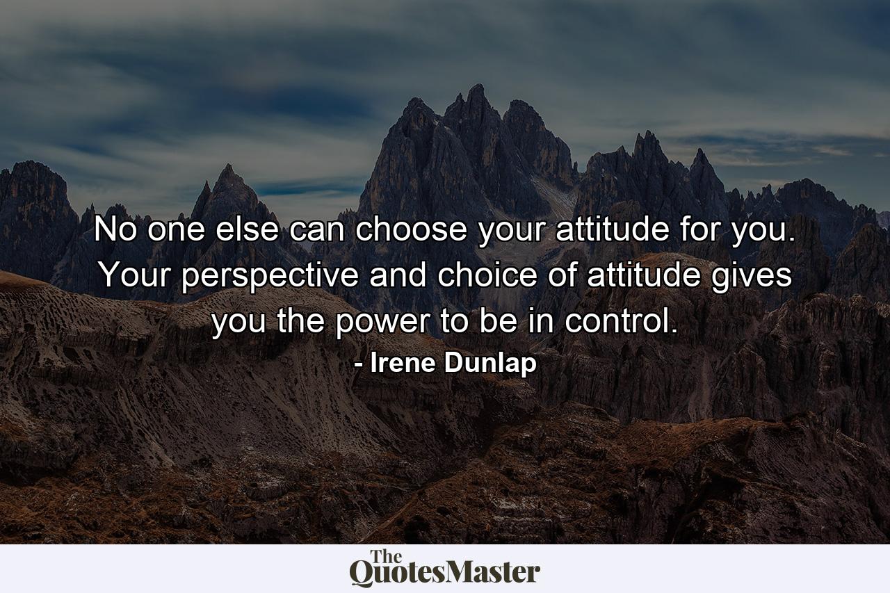 No one else can choose your attitude for you. Your perspective and choice of attitude gives you the power to be in control. - Quote by Irene Dunlap