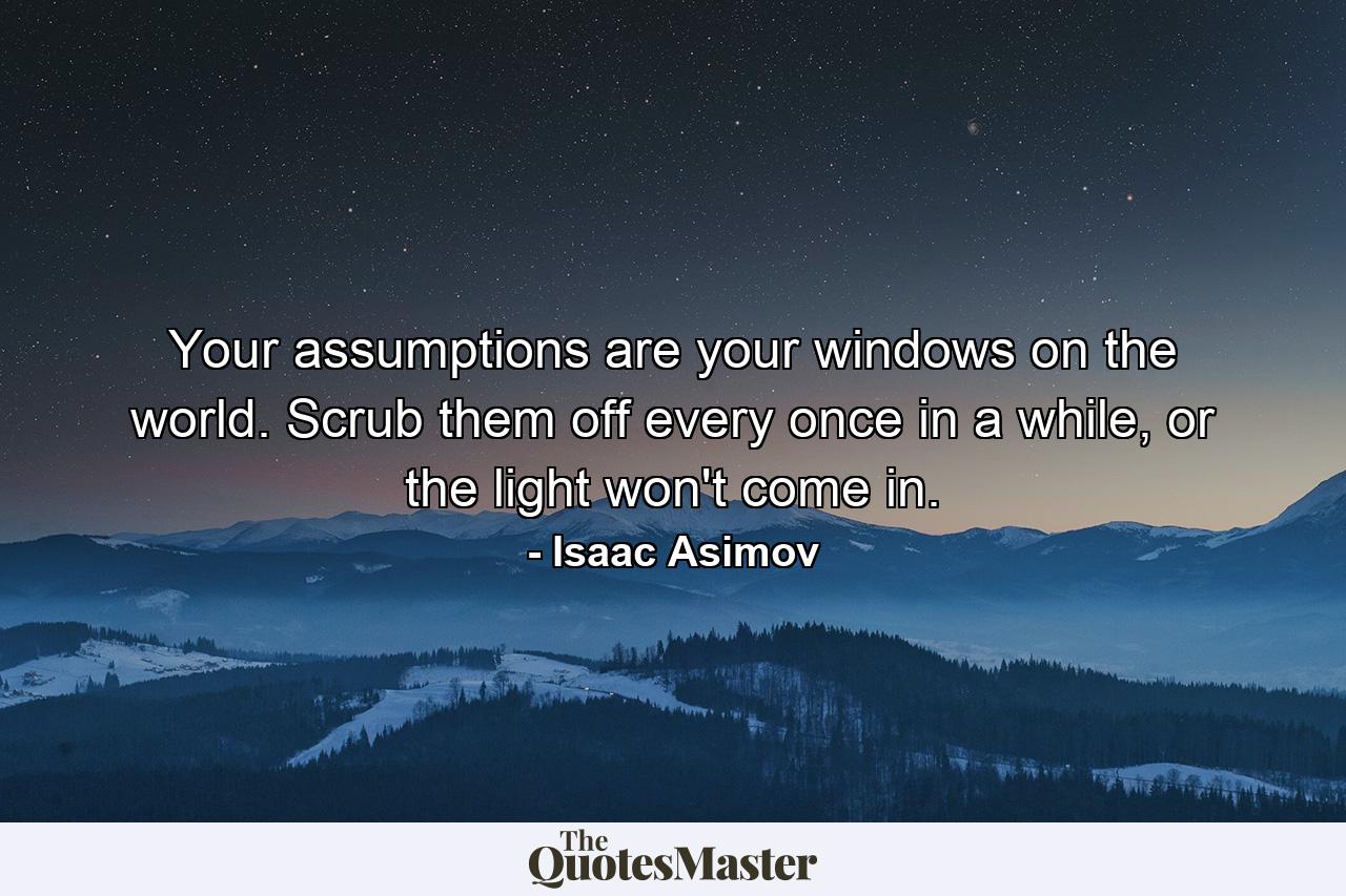 Your assumptions are your windows on the world. Scrub them off every once in a while, or the light won't come in. - Quote by Isaac Asimov