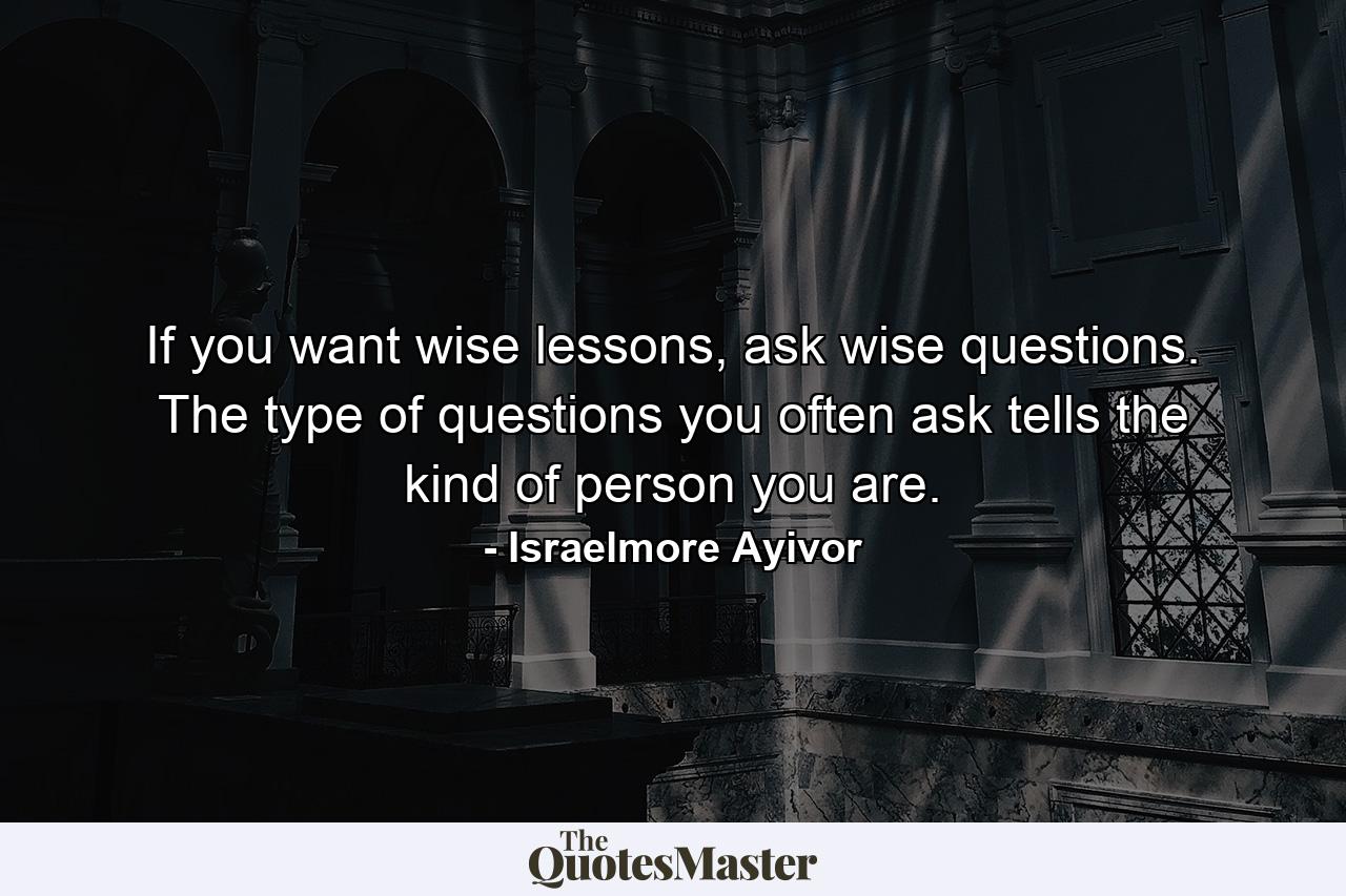 If you want wise lessons, ask wise questions. The type of questions you often ask tells the kind of person you are. - Quote by Israelmore Ayivor