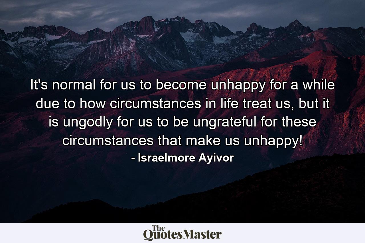 It's normal for us to become unhappy for a while due to how circumstances in life treat us, but it is ungodly for us to be ungrateful for these circumstances that make us unhappy! - Quote by Israelmore Ayivor