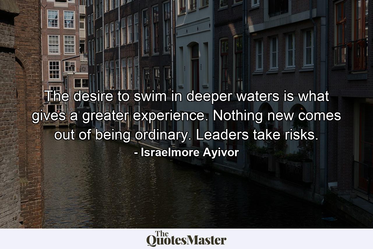 The desire to swim in deeper waters is what gives a greater experience. Nothing new comes out of being ordinary. Leaders take risks. - Quote by Israelmore Ayivor