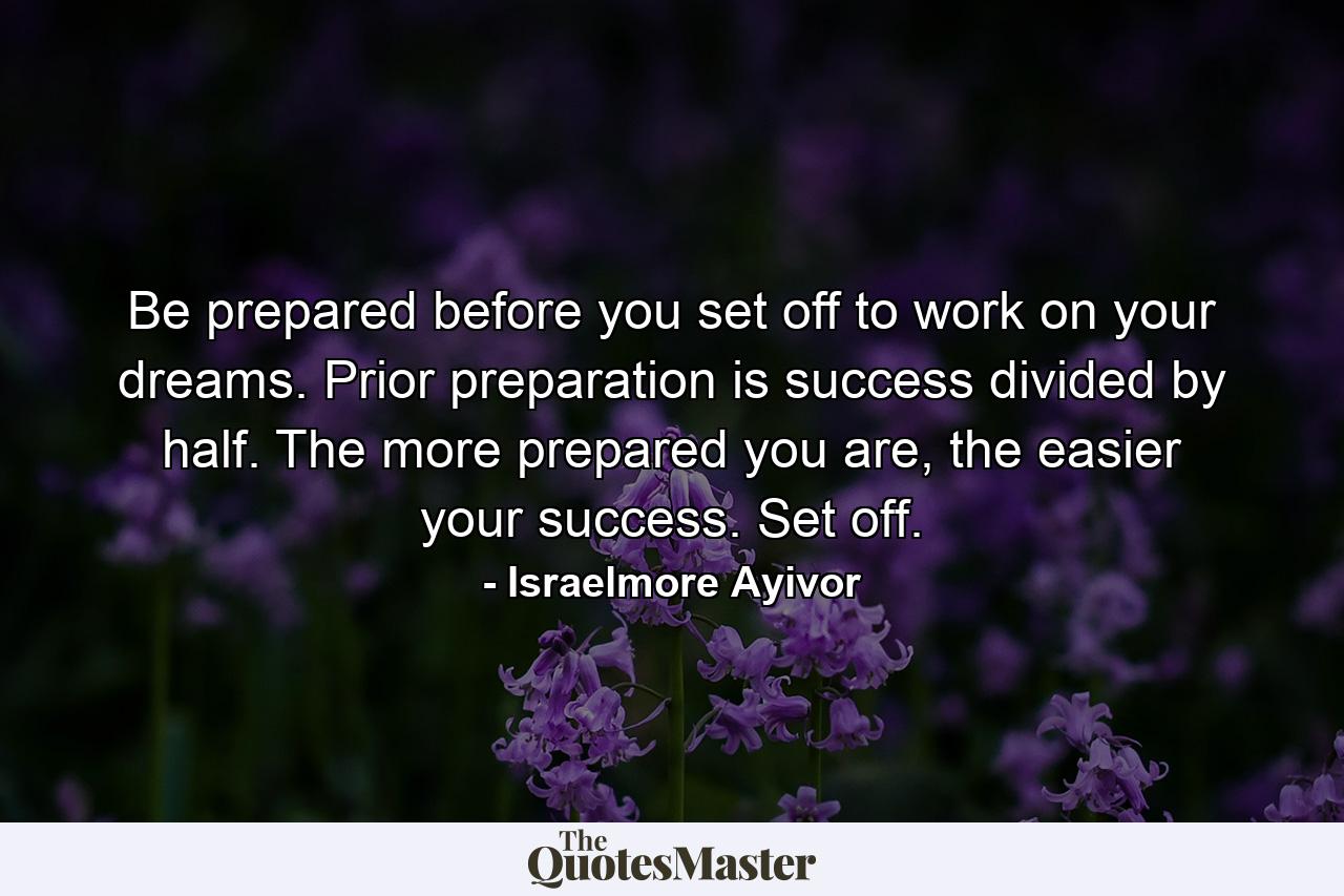 Be prepared before you set off to work on your dreams. Prior preparation is success divided by half. The more prepared you are, the easier your success. Set off. - Quote by Israelmore Ayivor