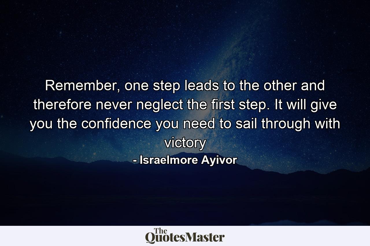 Remember, one step leads to the other and therefore never neglect the first step. It will give you the confidence you need to sail through with victory - Quote by Israelmore Ayivor