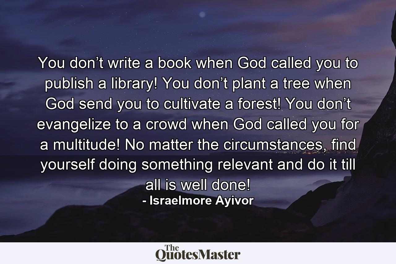 You don’t write a book when God called you to publish a library! You don’t plant a tree when God send you to cultivate a forest! You don’t evangelize to a crowd when God called you for a multitude! No matter the circumstances, find yourself doing something relevant and do it till all is well done! - Quote by Israelmore Ayivor