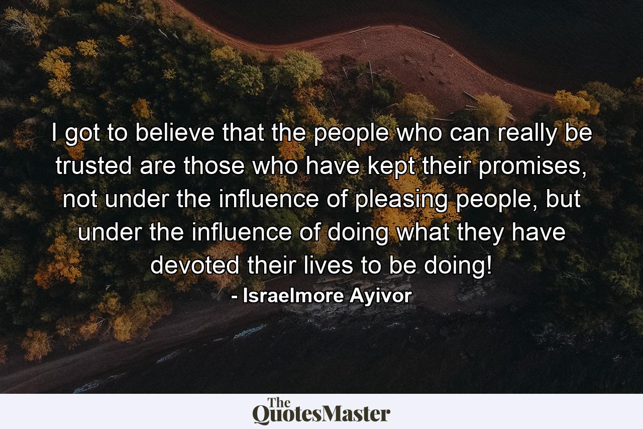 I got to believe that the people who can really be trusted are those who have kept their promises, not under the influence of pleasing people, but under the influence of doing what they have devoted their lives to be doing! - Quote by Israelmore Ayivor