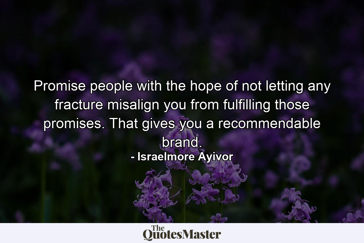 Promise people with the hope of not letting any fracture misalign you from fulfilling those promises. That gives you a recommendable brand. - Quote by Israelmore Ayivor