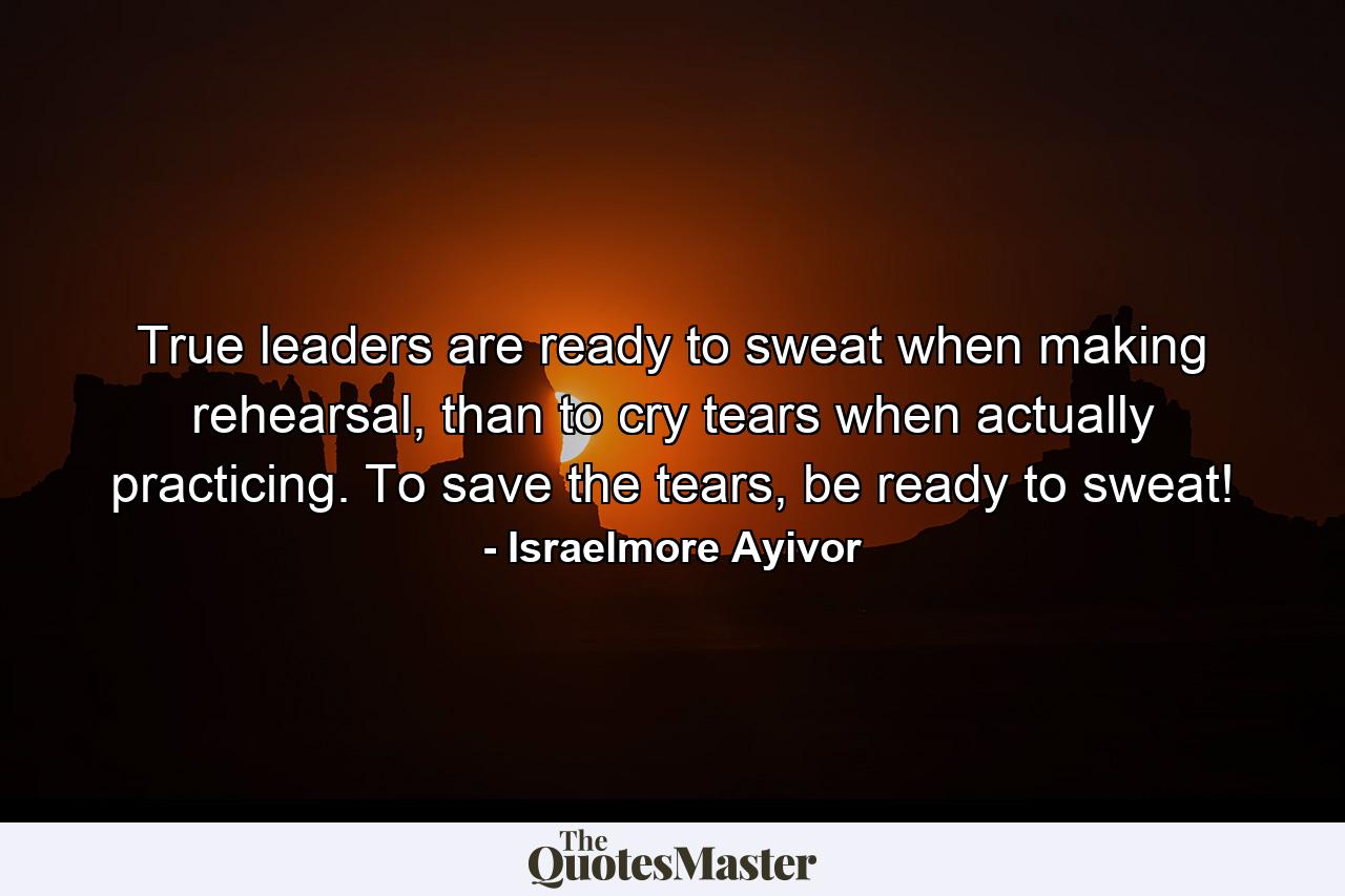 True leaders are ready to sweat when making rehearsal, than to cry tears when actually practicing. To save the tears, be ready to sweat! - Quote by Israelmore Ayivor