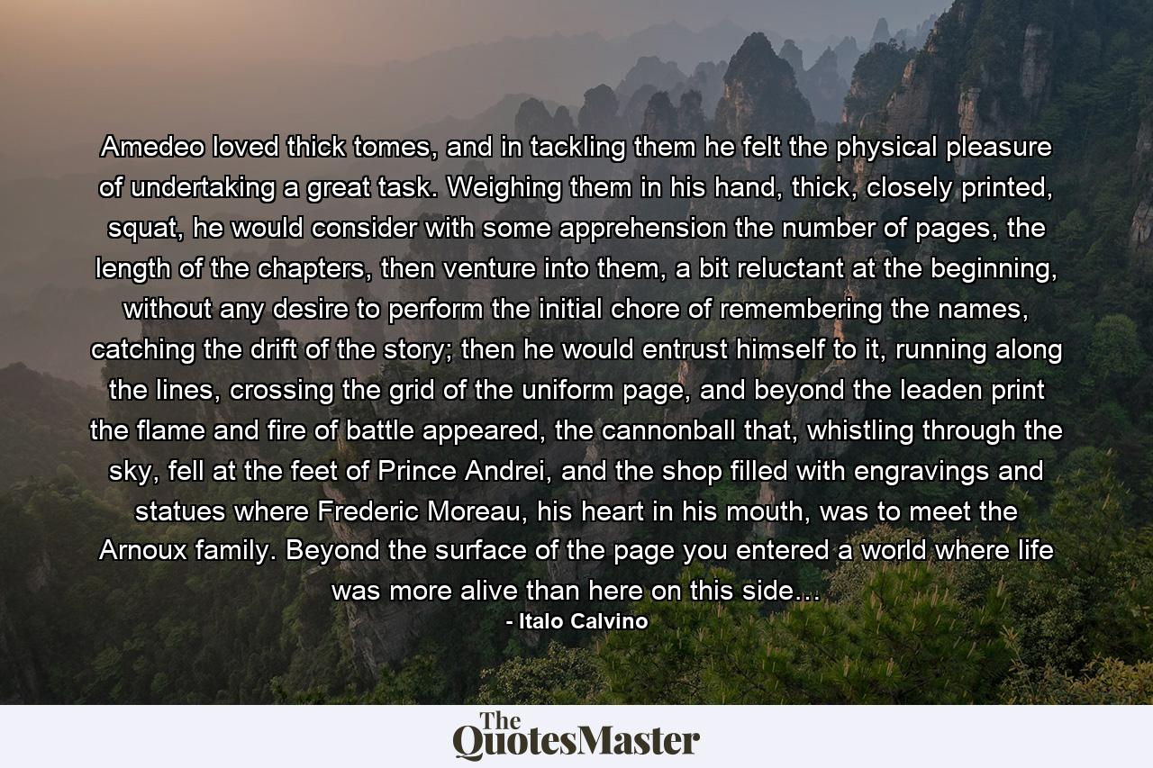 Amedeo loved thick tomes, and in tackling them he felt the physical pleasure of undertaking a great task. Weighing them in his hand, thick, closely printed, squat, he would consider with some apprehension the number of pages, the length of the chapters, then venture into them, a bit reluctant at the beginning, without any desire to perform the initial chore of remembering the names, catching the drift of the story; then he would entrust himself to it, running along the lines, crossing the grid of the uniform page, and beyond the leaden print the flame and fire of battle appeared, the cannonball that, whistling through the sky, fell at the feet of Prince Andrei, and the shop filled with engravings and statues where Frederic Moreau, his heart in his mouth, was to meet the Arnoux family. Beyond the surface of the page you entered a world where life was more alive than here on this side… - Quote by Italo Calvino