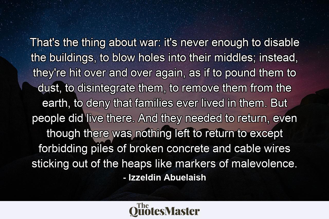 That's the thing about war: it's never enough to disable the buildings, to blow holes into their middles; instead, they're hit over and over again, as if to pound them to dust, to disintegrate them, to remove them from the earth, to deny that families ever lived in them. But people did live there. And they needed to return, even though there was nothing left to return to except forbidding piles of broken concrete and cable wires sticking out of the heaps like markers of malevolence. - Quote by Izzeldin Abuelaish