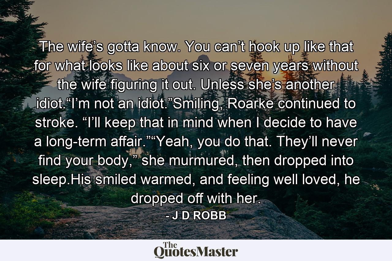 The wife’s gotta know. You can’t hook up like that for what looks like about six or seven years without the wife figuring it out. Unless she’s another idiot.“I’m not an idiot.”Smiling, Roarke continued to stroke. “I’ll keep that in mind when I decide to have a long-term affair.”“Yeah, you do that. They’ll never find your body,” she murmured, then dropped into sleep.His smiled warmed, and feeling well loved, he dropped off with her. - Quote by J D ROBB