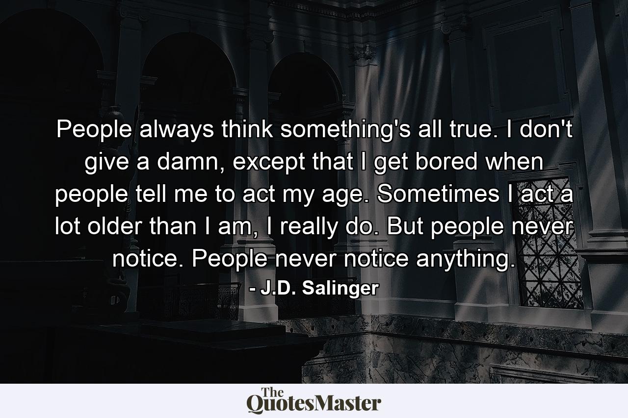 People always think something's all true. I don't give a damn, except that I get bored when people tell me to act my age. Sometimes I act a lot older than I am, I really do. But people never notice. People never notice anything. - Quote by J.D. Salinger