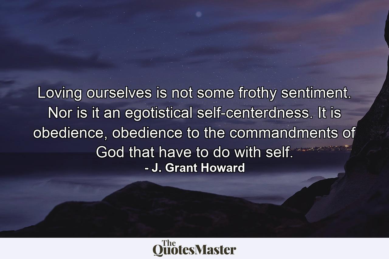 Loving ourselves is not some frothy sentiment. Nor is it an egotistical self-centerdness. It is obedience, obedience to the commandments of God that have to do with self. - Quote by J. Grant Howard