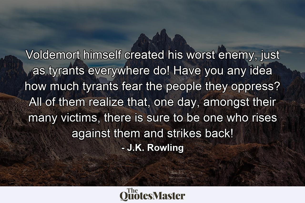 Voldemort himself created his worst enemy, just as tyrants everywhere do! Have you any idea how much tyrants fear the people they oppress? All of them realize that, one day, amongst their many victims, there is sure to be one who rises against them and strikes back! - Quote by J.K. Rowling