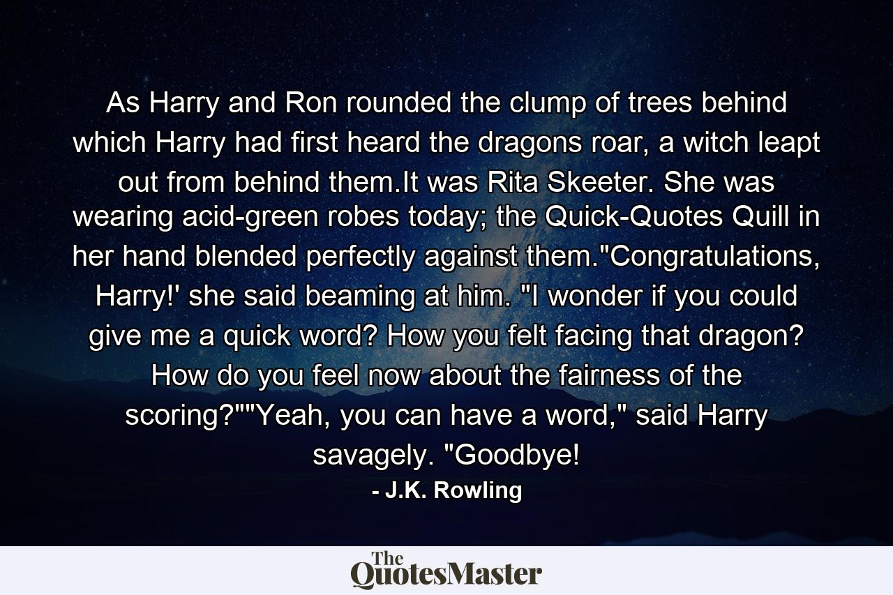 As Harry and Ron rounded the clump of trees behind which Harry had first heard the dragons roar, a witch leapt out from behind them.It was Rita Skeeter. She was wearing acid-green robes today; the Quick-Quotes Quill in her hand blended perfectly against them.