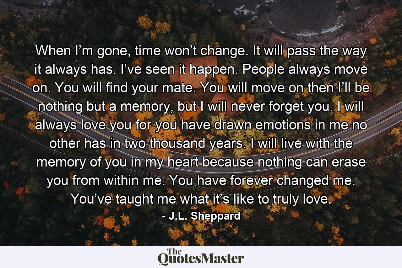 When I’m gone, time won’t change. It will pass the way it always has. I’ve seen it happen. People always move on. You will find your mate. You will move on then I’ll be nothing but a memory, but I will never forget you. I will always love you for you have drawn emotions in me no other has in two thousand years. I will live with the memory of you in my heart because nothing can erase you from within me. You have forever changed me. You’ve taught me what it’s like to truly love. - Quote by J.L. Sheppard